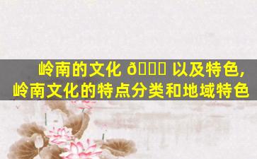 岭南的文化 💐 以及特色,岭南文化的特点分类和地域特色